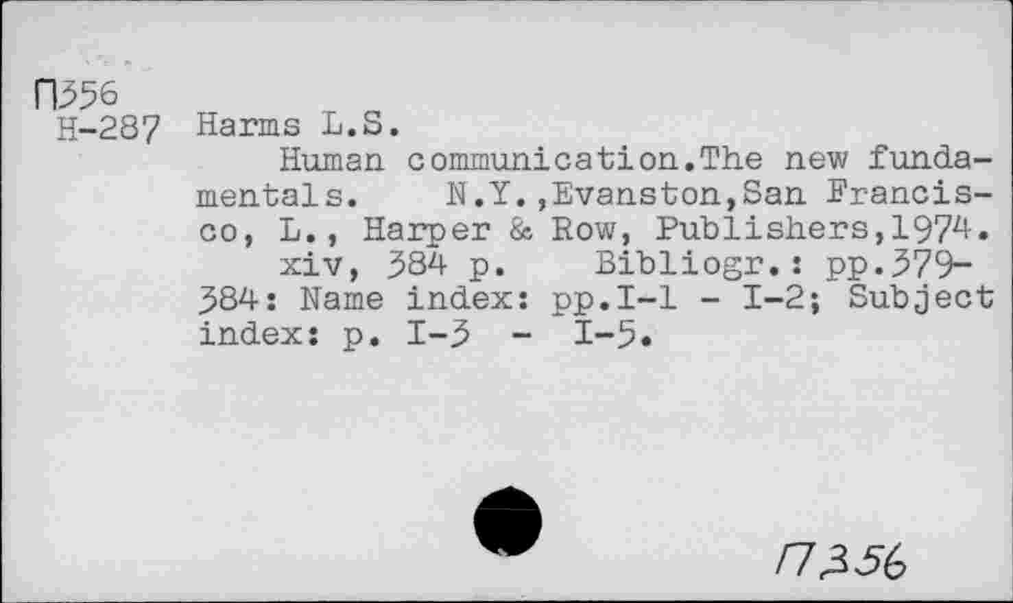 ﻿I"I356
H-287 Harms L.S.
Human, communi cat ion. The new fundamentals. N.Y.,Evanston,San Francisco, L., Harper & Row, Publishers,1974.
xiv, 384 p. Bibliogr.: pp.379~ 384: Name index: pp.I-1 - 1-2; Subject index: p. 1-3 - 1-5«
/7356